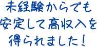 未経験からでも安定して高収入を得られました